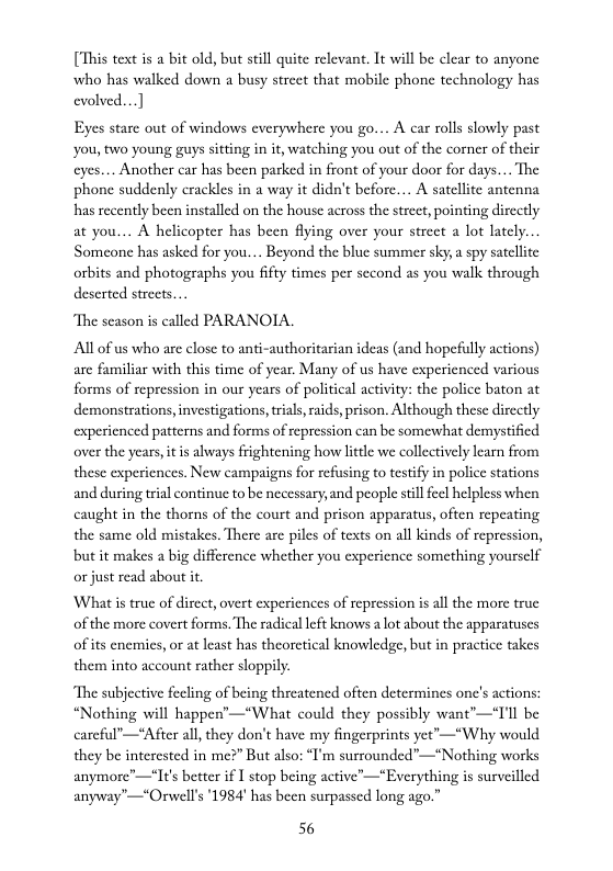 [This text is a bit old, but still quite relevant. It will be clear to anyone who has walked down a busy street that mobile phone technology has evolved...]  Eyes starc out of windows everywhere you go... A car rolls slowly past you, two young guys sitting in it, watching you out of the corner of their eyes.... Another car has been parked in front of your door for days.... The phone suddenly crackles in a way it didn’t before... A satellite antenna has recently been installed on the house across the street, pointing dircctly at you... A helicopter has been fiying over your strect a lot latcly.. Someone has asked for you.... Beyond the blue summer sky; a spy satellite orbits and photographs you fifty times per second as you walk through deserted strects....  “The scason is called PARANOIA.  All of us who are close to anti-authoritarian ideas (nd hopefully actions) are familiar with this time of year. Many of us have experienced various forms of repression in our years of political activity: the police baton at demonstrations,investigations, rial,raids,prison. Although these dircetly experienced patterns and forms of repression can be somewhat demystified over the years itis abways frightening how little we collectively learn from these experiences. New campaigns for refusing to testify in police stations and during trial continue to be necessary,and people stillfeel helpless when caught in the thorns of the court and prison apparatus, often repeating the same old mistakes. There are piles of texts on all kinds of repression, but it makes a big difference whether you experience something yoursclf or just read about it.  What is truc of dircct, overt experiences of repression is all the more true of the more covert forms. The radical left knows a lot about the apparatuses of s enemics, or at least has theorctical knowledge, but in practice takes them into account rather sloppily.  The subjective fecling of being threatencd often determines one’s actions: “Nothing will happen’—“What could they possibly want’—“T’l be carcful’—*Afier all they don’t have my fingerprints yet’—*Why would they be interested in me?” But also: “I’m surrounded”—*Nothing works anymore’—*I¢’s better if I stop being active—*Everything is surveilled anyway"—*Orwell’s ’1984’ has been surpassed long ago.”  56 